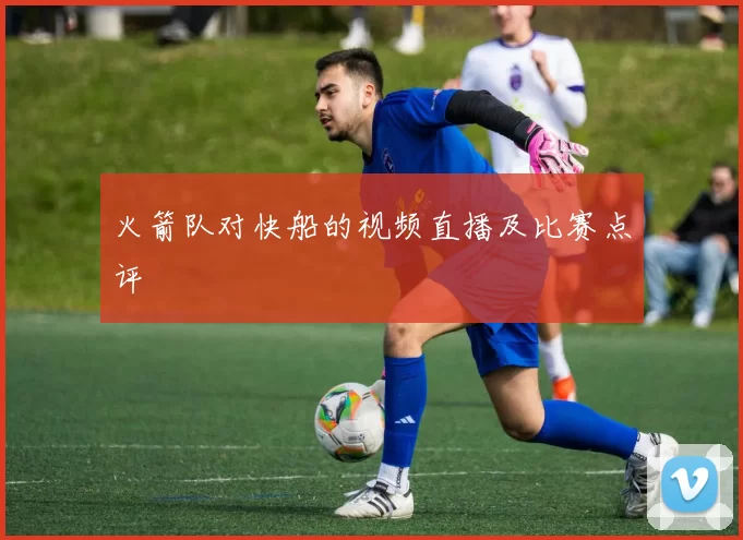 火箭队对快船的视频直播及比赛点评